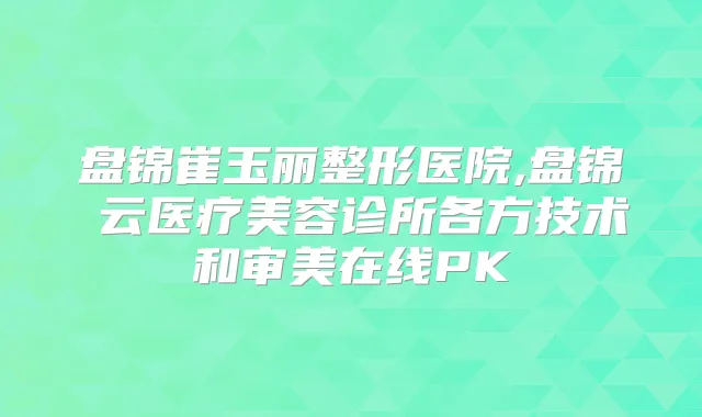 盘锦崔玉丽整形医院,盘锦琇云医疗美容诊所各方技术和审美在线PK