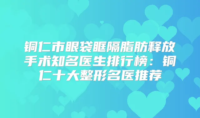 铜仁市眼袋眶隔脂肪释放手术知名医生排行榜:铜仁十大整形名医推荐