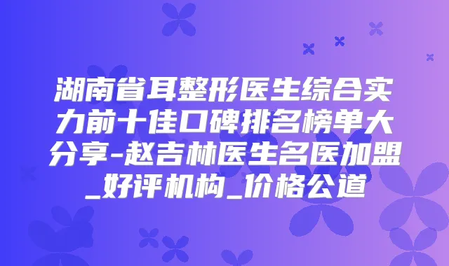 湖南省耳整形医生综合实力前十佳口碑排名榜单大分享-赵吉林医生名医加盟_好评机构_价格公道