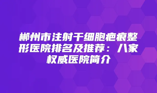 郴州市注射干细胞疤痕整形医院排名及推荐：八家医院简介