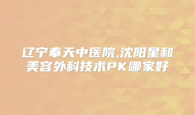 辽宁奉天中医院,沈阳星和美容外科技术PK哪家好