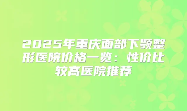 2025年重庆面部下颚整形医院价格一览：性价比较高医院推荐