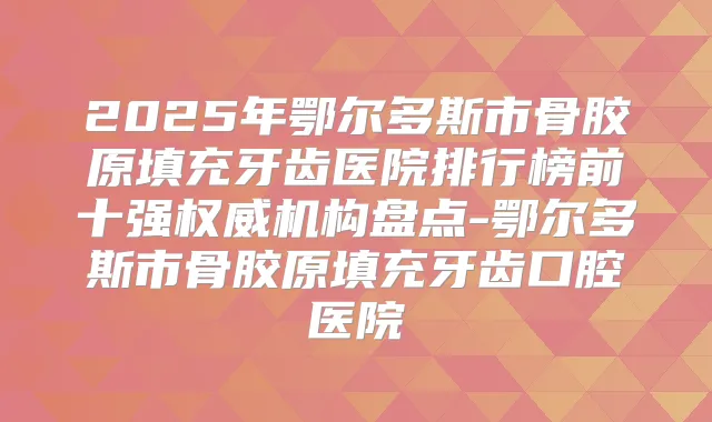 2025年鄂尔多斯市骨胶原填充牙齿医院排行榜前十强机构盘点-鄂尔多斯市骨胶原填充牙齿口腔医院