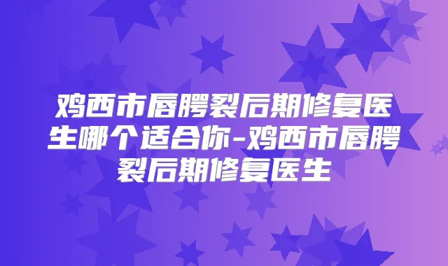 鸡西市唇腭裂后期修复医生哪个适合你-鸡西市唇腭裂后期修复医生