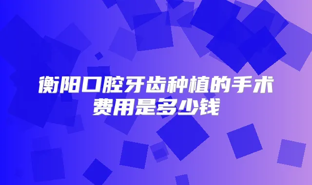 衡阳口腔牙齿种植的手术费用是多少钱