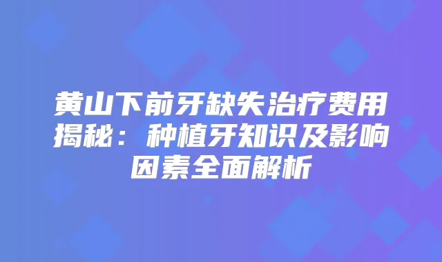 黄山下前牙缺失费用揭秘:种植牙知识及影响因素全面解析