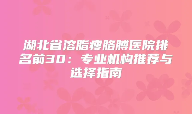 湖北省溶脂瘦胳膊医院排名前30:专业机构推荐与选择指南