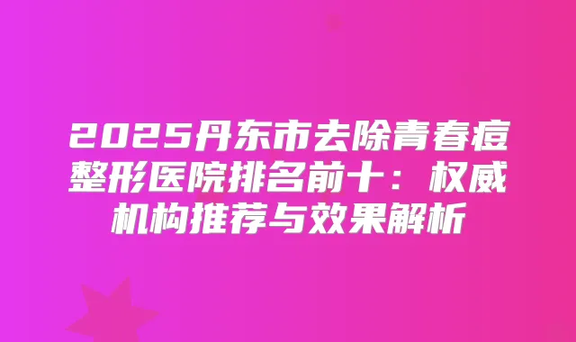 2025丹东市去除青春痘整形医院排名前十:机构推荐与效果解析