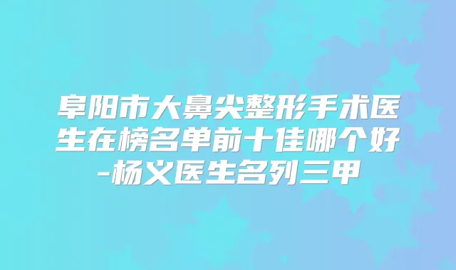 阜阳市大鼻尖整形手术医生在榜名单前十佳哪个好-杨义医生名列三甲
