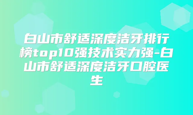 白山市舒适深度洁牙排行榜top10强技术实力强-白山市舒适深度洁牙口腔医生