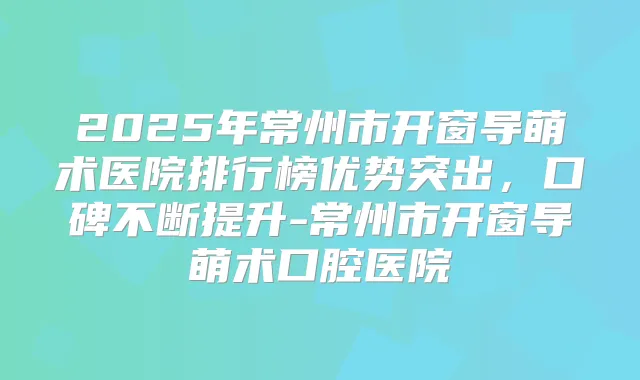 2025年常州市开窗导萌术医院排行榜优势突出,口碑不断提升-常州市开窗导萌术口腔医院