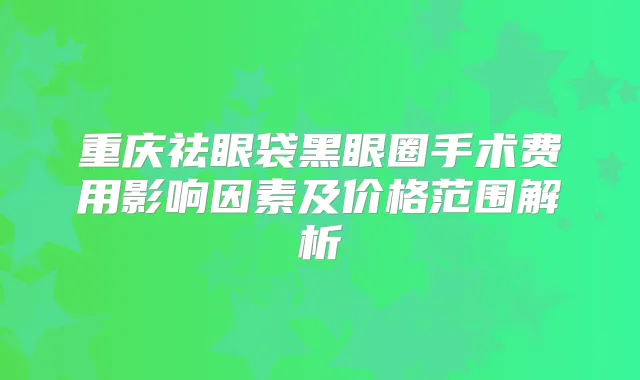 重庆祛眼袋黑眼圈手术费用影响因素及价格范围解析