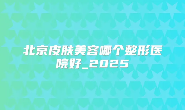北京皮肤美容哪个整形医院好_2025