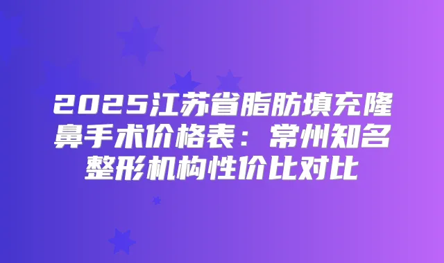 2025江苏省脂肪填充隆鼻手术价格表：常州知名整形机构性价比对比