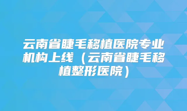 云南省睫毛移植医院专业机构上线(云南省睫毛移植整形医院)