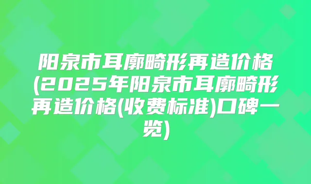 阳泉市耳廓畸形再造价格(2025年阳泉市耳廓畸形再造价格(收费标准)口碑一览)