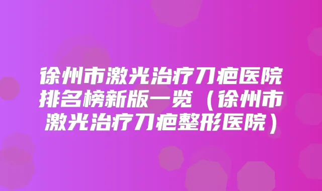徐州市激光刀疤医院排名榜新版一览（徐州市激光刀疤整形医院）
