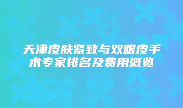 天津皮肤紧致与双眼皮手术专家排名及费用概览