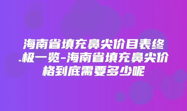 海南省填充鼻尖价目表终.极一览-海南省填充鼻尖价格到底需要多少呢
