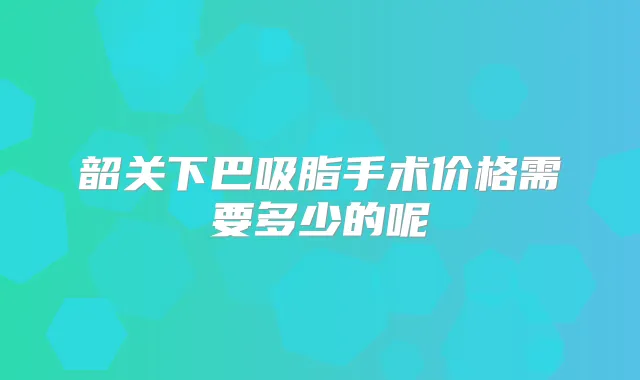 韶关下巴吸脂手术价格需要多少的呢