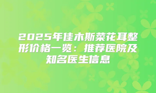 2025年佳木斯菜花耳整形价格一览:推荐医院及知名医生信息