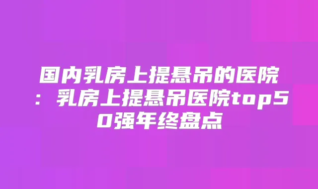 国内乳房上提悬吊的医院:乳房上提悬吊医院top50强年终盘点