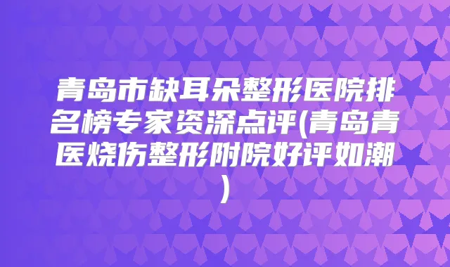 青岛市缺耳朵整形医院排名榜专家资深点评(青岛青医烧伤整形附院好评如潮)