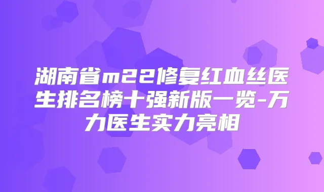 湖南省m22修复红血丝医生排名榜十强新版一览-万力医生实力亮相