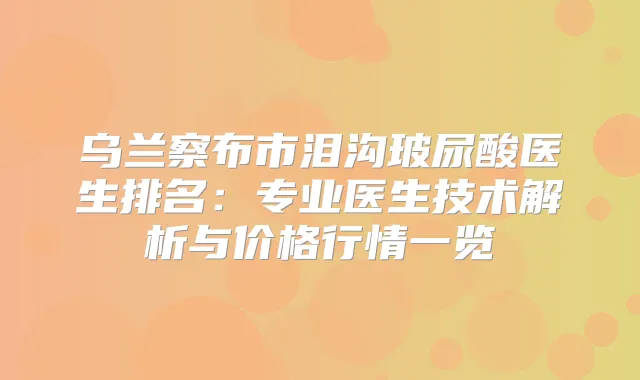 乌兰察布市泪沟玻尿酸医生排名：专业医生技术解析与价格行情一览