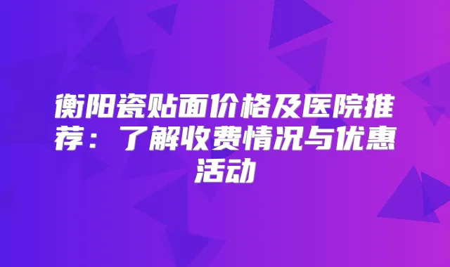衡阳瓷贴面价格及医院推荐：了解收费情况与优惠活动