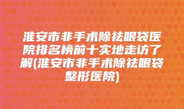 淮安市非手术除祛眼袋医院排名榜前十实地走访了解(淮安市非手术除祛眼袋整形医院)