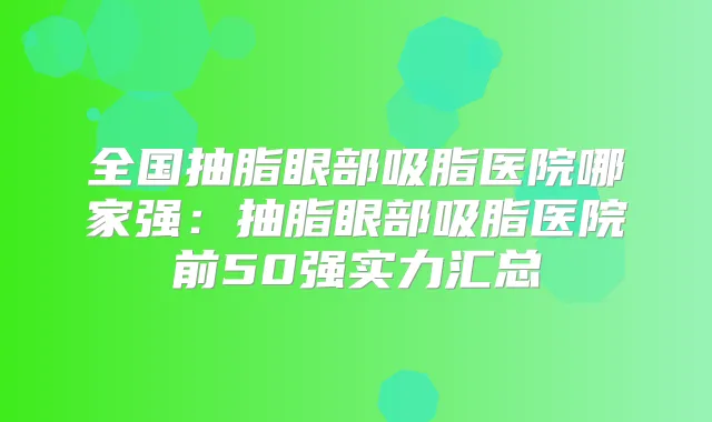 全国抽脂眼部吸脂医院哪家强:抽脂眼部吸脂医院前50强实力汇总