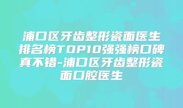 浦口区牙齿整形瓷面医生排名榜TOP10强强榜口碑真不错-浦口区牙齿整形瓷面口腔医生