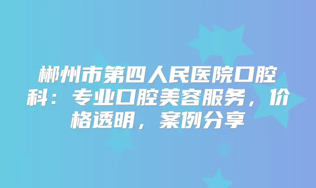 郴州市第四人民医院口腔科：专业口腔美容服务，价格透明，案例分享