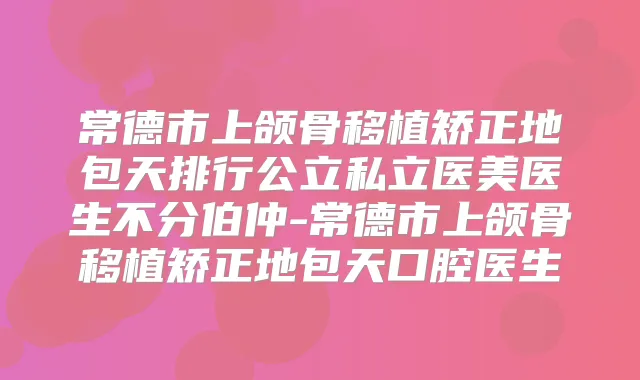 常德市上颌骨移植矫正地包天排行公立私立医美医生不分伯仲-常德市上颌骨移植矫正地包天口腔医生