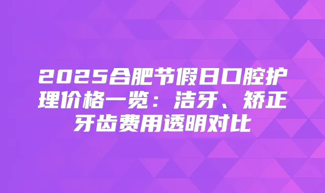 2025合肥节假日口腔护理价格一览：洁牙、矫正牙齿费用透明对比