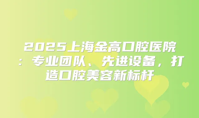 2025上海金高口腔医院：专业团队、先进设备，打造口腔美容新标杆