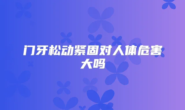 门牙松动紧固对人体危害大吗