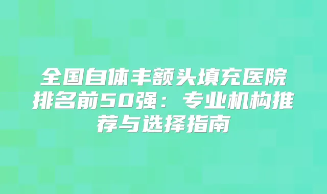全国自体丰额头填充医院排名前50强:专业机构推荐与选择指南