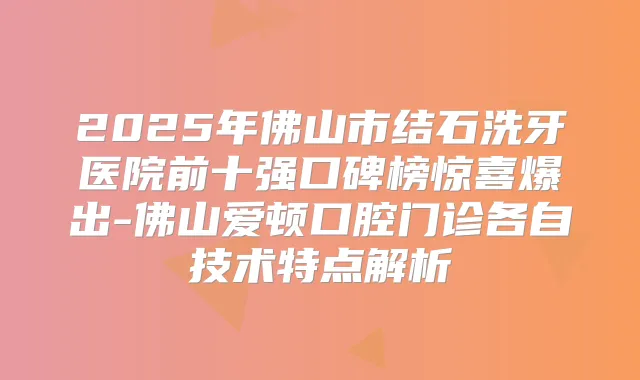2025年佛山市结石洗牙医院前十强口碑榜惊喜爆出-佛山爱顿口腔门诊各自技术特点解析