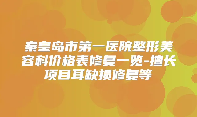秦皇岛市第一医院整形美容科价格表修复一览-擅长项目耳缺损修复等