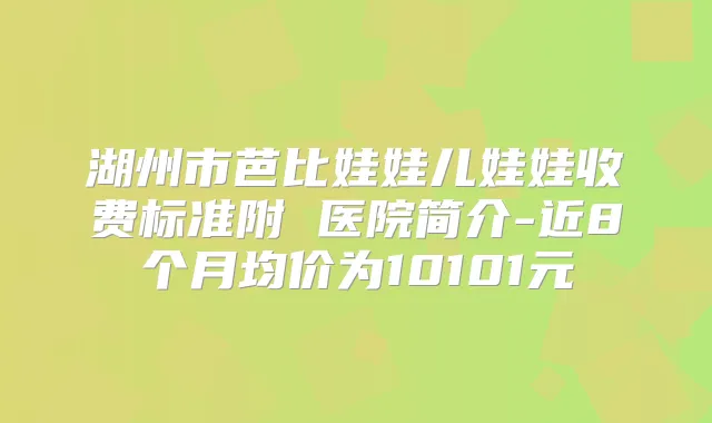 湖州市芭比娃娃儿娃娃收费标准附 医院简介-近8个月均价为10101元