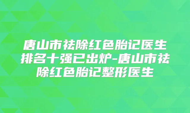唐山市祛除红色胎记医生排名十强已出炉-唐山市祛除红色胎记整形医生
