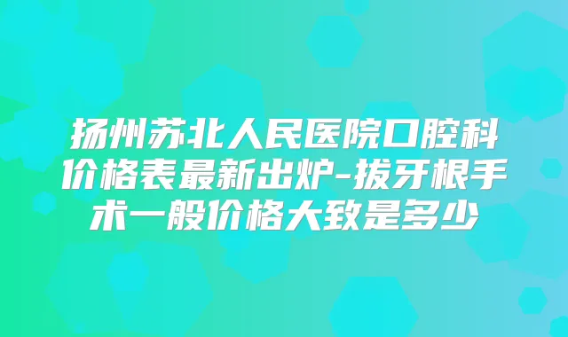 扬州苏北人民医院口腔科价格表新出炉-拔牙根手术一般价格大致是多少