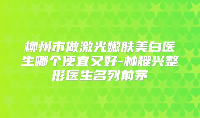 柳州市做激光嫩肤美白医生哪个便宜又好-林耀兴整形医生名列前茅