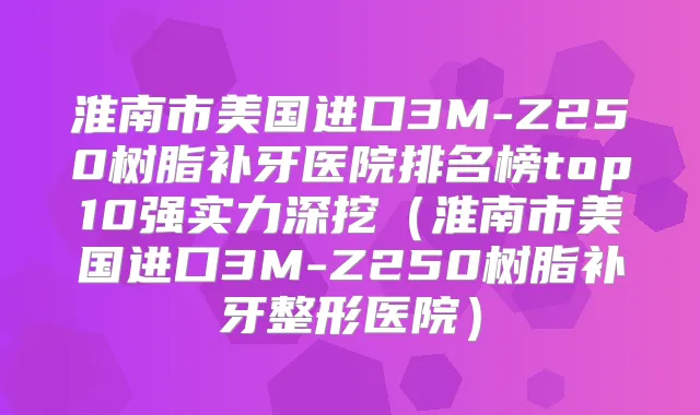 淮南市美国进口3M-Z250树脂补牙医院排名榜top10强实力深挖（淮南市美国进口3M-Z250树脂补牙整形医院）