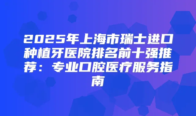 2025年上海市瑞士进口种植牙医院排名前十强推荐:专业口腔医疗服务指南