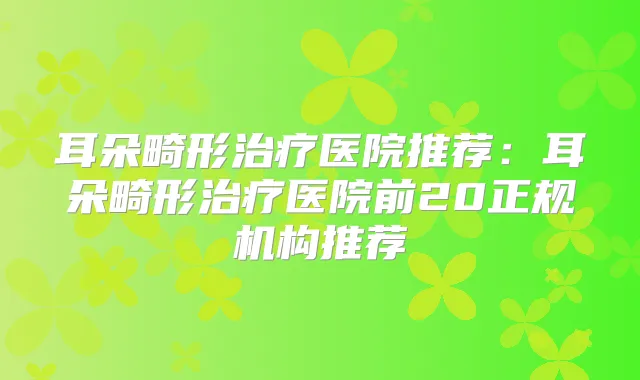 耳朵畸形医院推荐:耳朵畸形医院前20正规机构推荐