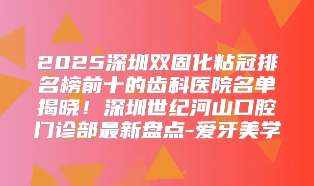 2025深圳双固化粘冠排名榜前十的齿科医院名单揭晓!深圳世纪河山口腔门诊部新盘点-爱牙美学