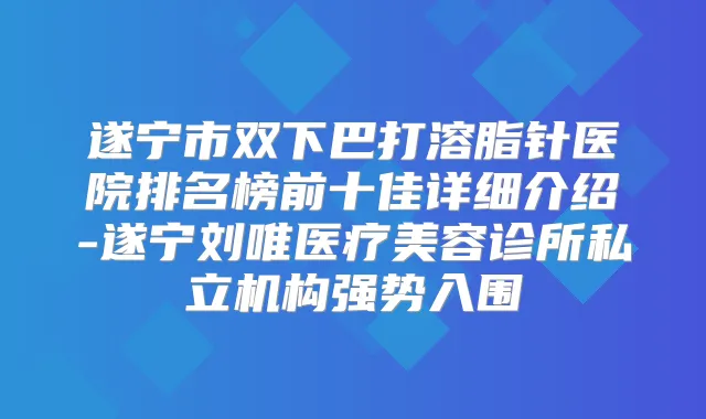 遂宁市双下巴打溶脂针医院排名榜前十佳详细介绍-遂宁刘唯医疗美容诊所私立机构强势入围